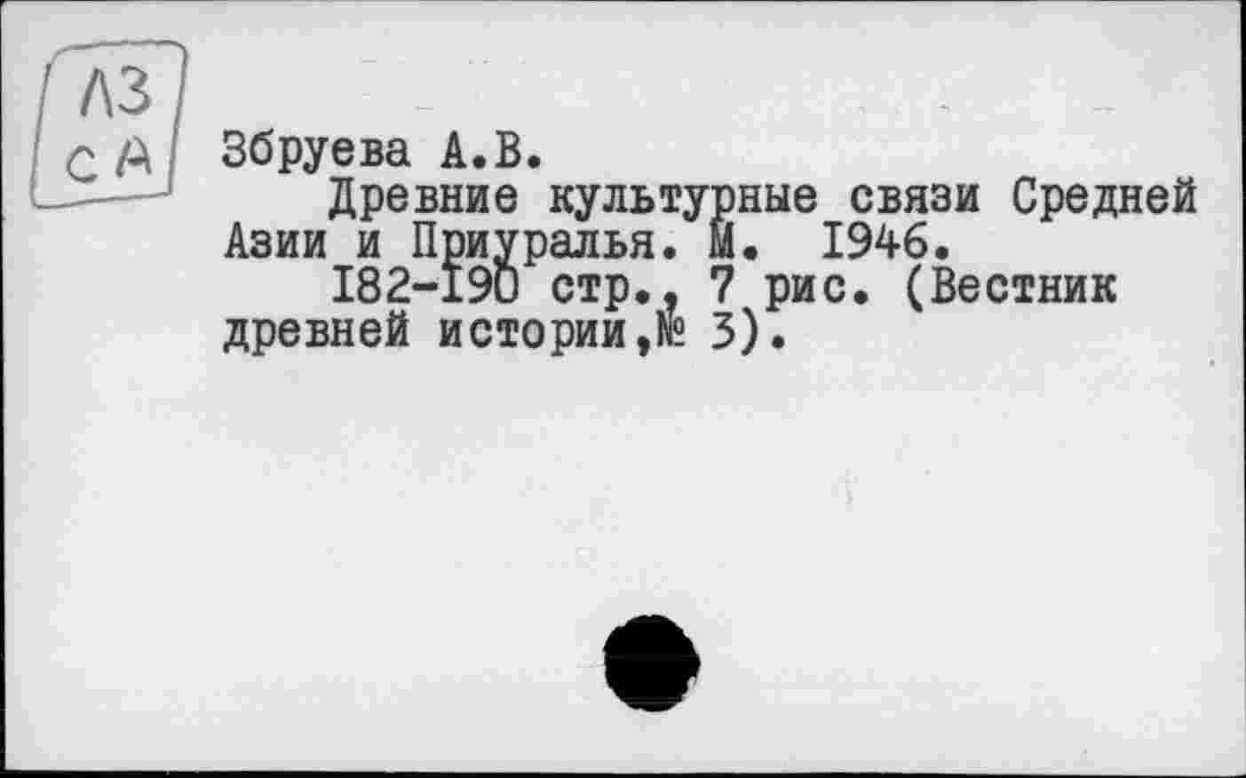 ﻿лз
- д Збруева А.В.
Древние культурные связи Средней Азии и Приуралья. М. 1946.
182-190 стр.. 7 рис. (Вестник древней истории3).